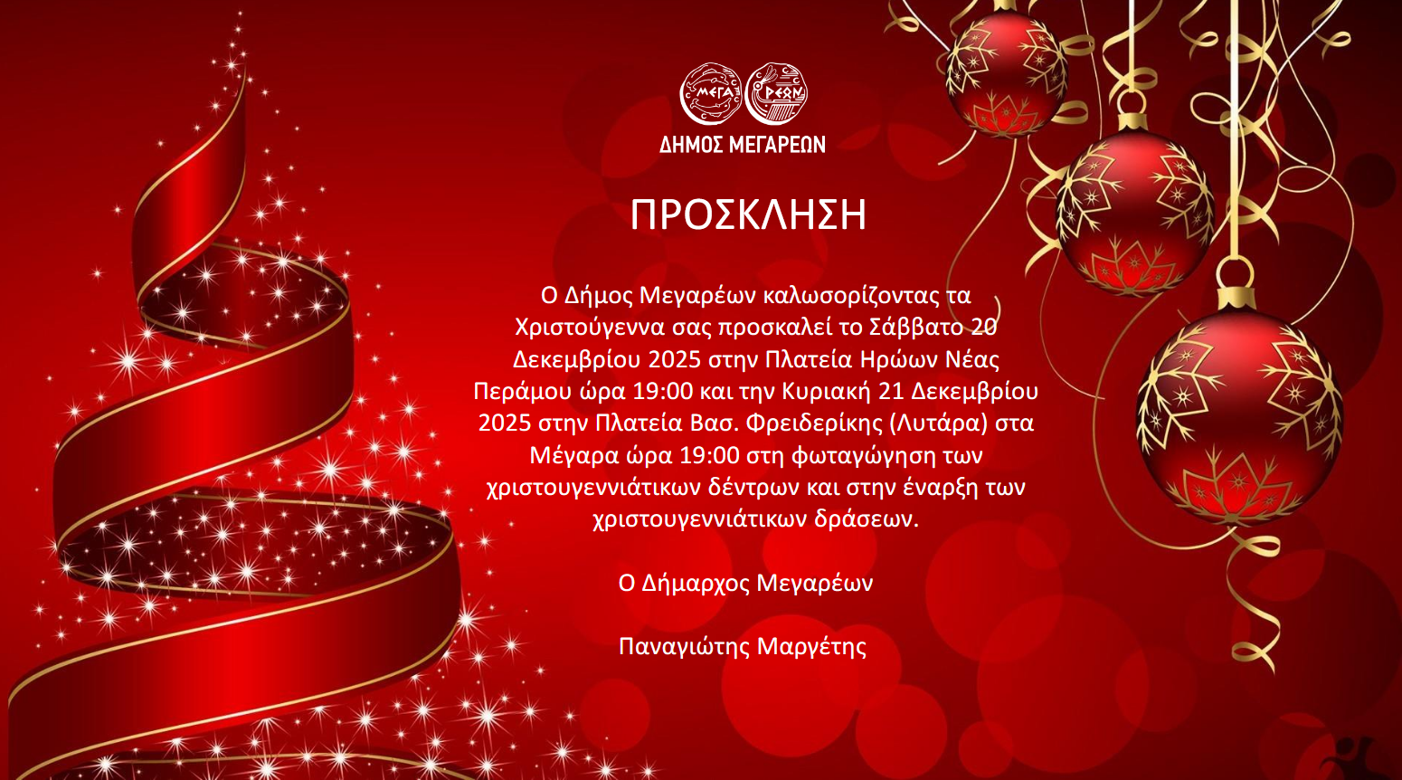 17-12-2025 ΠΡΟΣΚΛΗΣΗ Ο ΔΗΜΟΣ ΜΕΓΑΡΕΩΝ ΚΑΛΩΣΟΡΙΖΟΝΤΑΣ ΤΑ ΧΡΙΣΤΟΥΓΕΝΝΑ ΣΑΣ ΠΡΟΣΚΑΛΕΙ ΤΟ ΣΑΒΒΑΤΟ 20 ΔΕΚΕΜΒΡΙΟΥ 2025 ΣΤΗΝ ΠΛΑΤΕΙΑ ΗΡΩΩΝ ΝΕΑΣ ΠΕΡΑΜΟΥ ΩΡΑ 19:00 ΚΑΙ ΤΗΝ ΚΥΡΙΑΚΗ 21 ΔΕΚΕΜΒΡΙΟΥ 2025 ΣΤΗΝ ΠΛΑΤΕΙΑ ΒΑΣ. ΦΡΕΙΔΕΡΙΚΗΣ (ΛΥΤΑΡΑ) ΣΤΑ ΜΕΓΑΡΑ ΩΡΑ 19:00 ΣΤΗ ΦΩΤΑΓΩΓΗΣΗ ΤΩΝ ΧΡΙΣΤΟΥΓΕΝΝΙΑΤΙΚΩΝ ΔΕΝΤΡΩΝ ΚΑΙ ΣΤΗΝ ΕΝΑΡΞΗ ΤΩΝ ΧΡΙΣΤΟΥΓΕΝΝΙΑΤΙΚΩΝ ΔΡΑΣΕΩΝ.